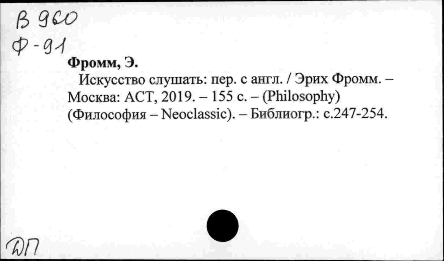 ﻿а
Ф-ви
Фромм, Э.
Искусство слушать: пер. с англ. / Эрих Фромм. -Москва: ACT, 2019. - 155 с. - (Philosophy) (Философия - Neoclassic). - Библиогр.: с.247-254.